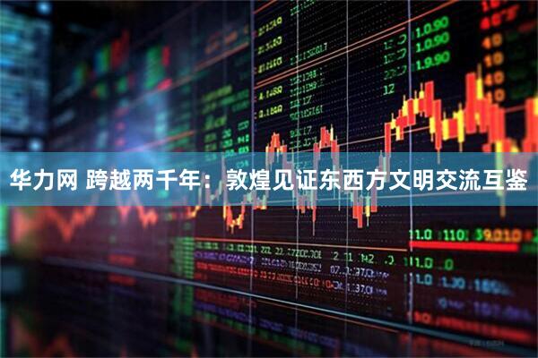 华力网 跨越两千年：敦煌见证东西方文明交流互鉴