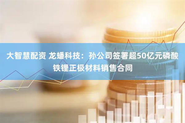 大智慧配资 龙蟠科技：孙公司签署超50亿元磷酸铁锂正极材料销售合同