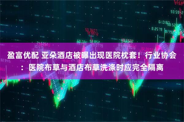 盈富优配 亚朵酒店被曝出现医院枕套！行业协会：医院布草与酒店布草洗涤时应完全隔离