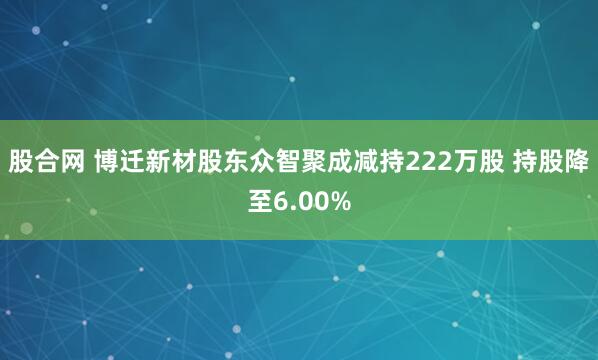 股合网 博迁新材股东众智聚成减持222万股 持股降至6.00%