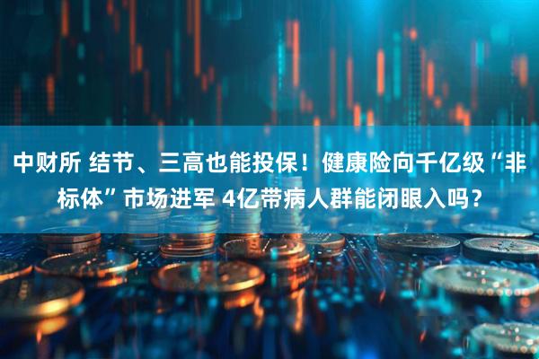 中财所 结节、三高也能投保！健康险向千亿级“非标体”市场进军 4亿带病人群能闭眼入吗？