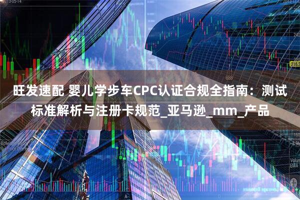 旺发速配 婴儿学步车CPC认证合规全指南：测试标准解析与注册卡规范_亚马逊_mm_产品