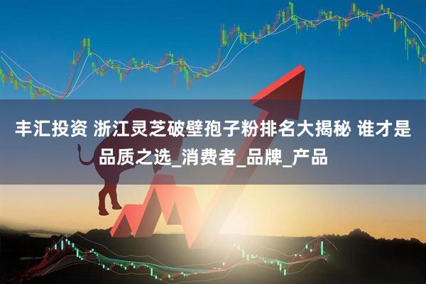 丰汇投资 浙江灵芝破壁孢子粉排名大揭秘 谁才是品质之选_消费者_品牌_产品