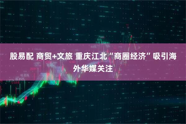 股易配 商贸+文旅 重庆江北“商圈经济”吸引海外华媒关注