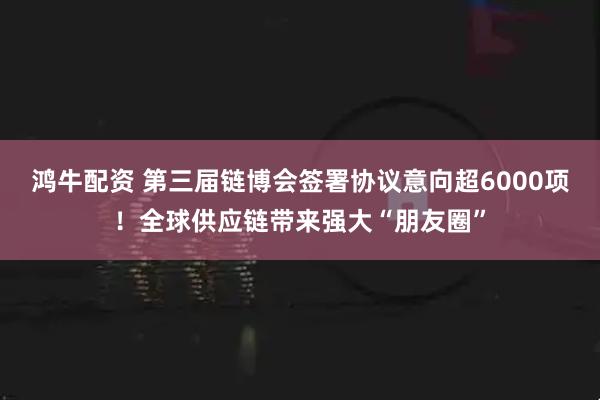 鸿牛配资 第三届链博会签署协议意向超6000项！全球供应链带来强大“朋友圈”