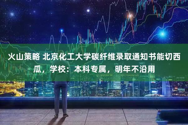 火山策略 北京化工大学碳纤维录取通知书能切西瓜，学校：本科专属，明年不沿用