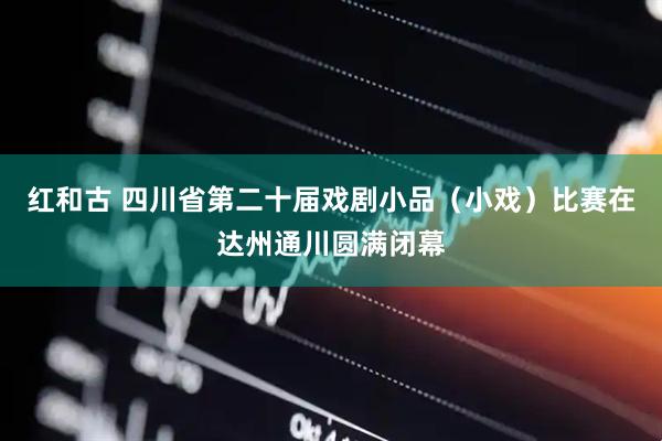 红和古 四川省第二十届戏剧小品（小戏）比赛在达州通川圆满闭幕
