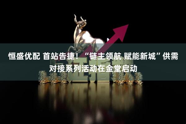 恒盛优配 首站告捷！“链主领航 赋能新城”供需对接系列活动在金堂启动