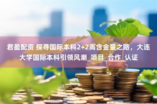 君盈配资 探寻国际本科2+2高含金量之路，大连大学国际本科引领风潮_项目_合作_认证