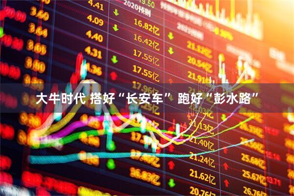 大牛时代 搭好“长安车” 跑好“彭水路”