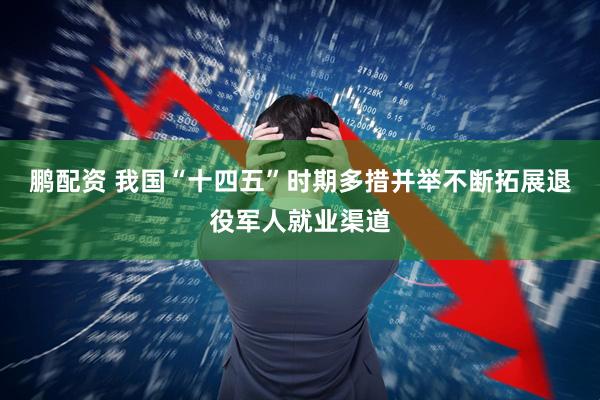 鹏配资 我国“十四五”时期多措并举不断拓展退役军人就业渠道