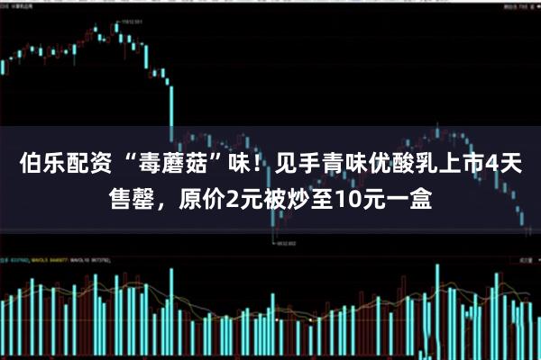 伯乐配资 “毒蘑菇”味！见手青味优酸乳上市4天售罄，原价2元被炒至10元一盒