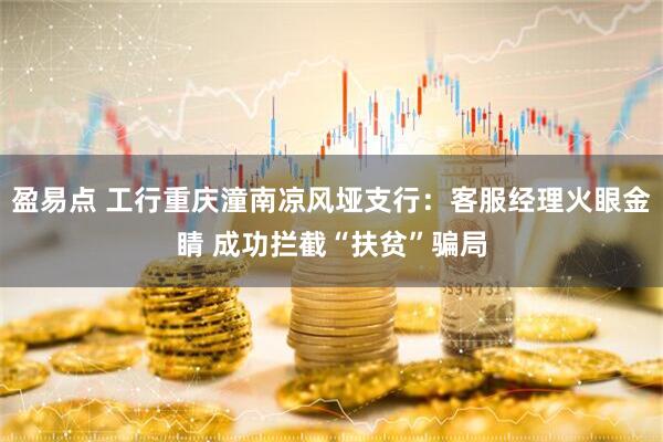 盈易点 工行重庆潼南凉风垭支行：客服经理火眼金睛 成功拦截“扶贫”骗局