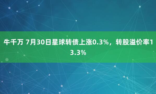 牛千万 7月30日星球转债上涨0.3%，转股溢价率13.3%