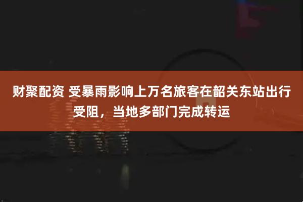 财聚配资 受暴雨影响上万名旅客在韶关东站出行受阻，当地多部门完成转运