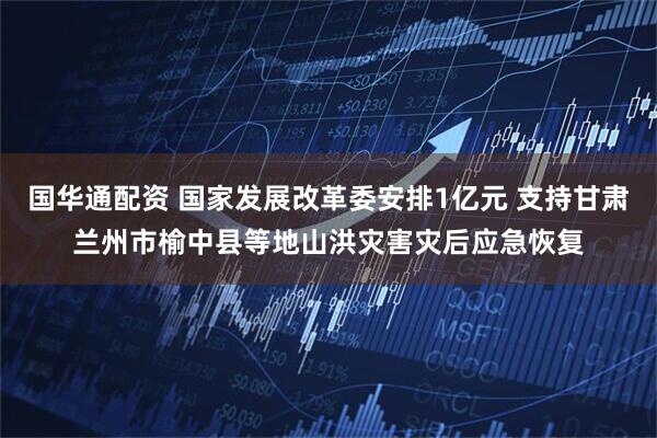 国华通配资 国家发展改革委安排1亿元 支持甘肃兰州市榆中县等地山洪灾害灾后应急恢复