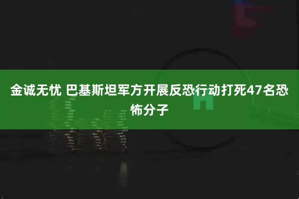 金诚无忧 巴基斯坦军方开展反恐行动打死47名恐怖分子