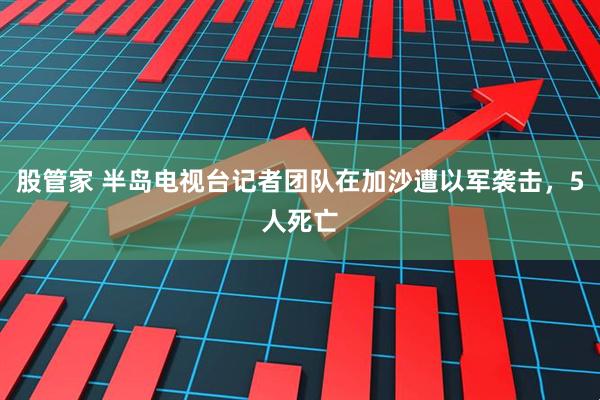 股管家 半岛电视台记者团队在加沙遭以军袭击，5人死亡
