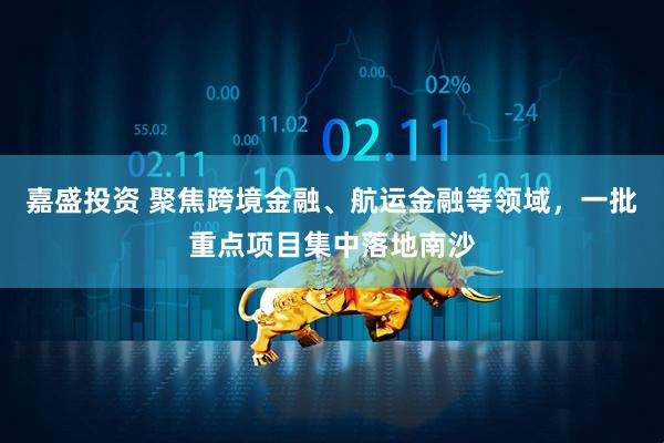 嘉盛投资 聚焦跨境金融、航运金融等领域，一批重点项目集中落地南沙