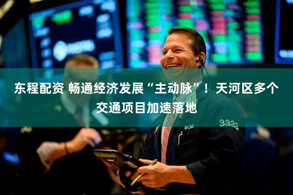 东程配资 畅通经济发展“主动脉”！天河区多个交通项目加速落地