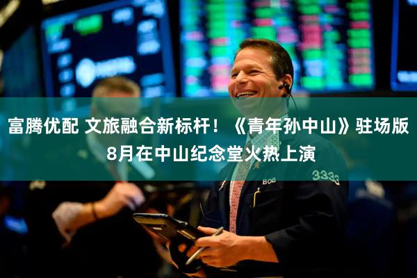 富腾优配 文旅融合新标杆！《青年孙中山》驻场版 8月在中山纪念堂火热上演