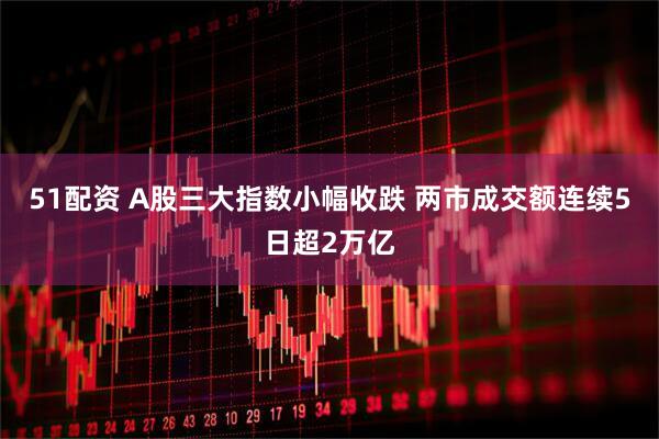51配资 A股三大指数小幅收跌 两市成交额连续5日超2万亿