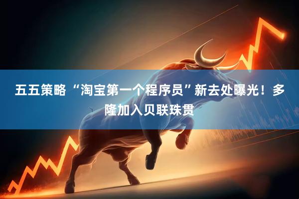 五五策略 “淘宝第一个程序员”新去处曝光！多隆加入贝联珠贯