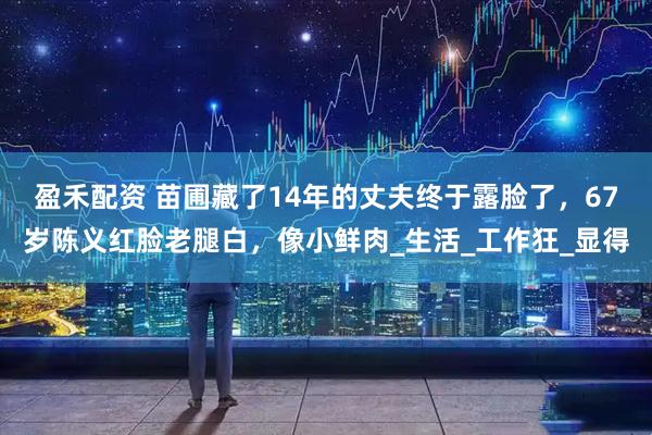 盈禾配资 苗圃藏了14年的丈夫终于露脸了，67岁陈义红脸老腿白，像小鲜肉_生活_工作狂_显得