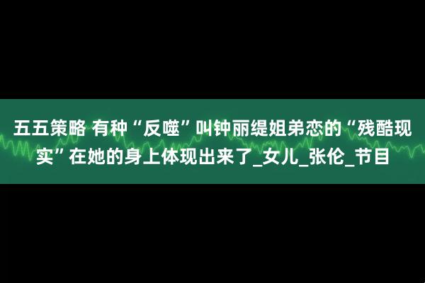 五五策略 有种“反噬”叫钟丽缇姐弟恋的“残酷现实”在她的身上体现出来了_女儿_张伦_节目