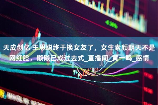 天成创亿 王思聪终于换女友了，女生素颜朝天不是网红脸，懒懒已成过去式_直播间_黄一鸣_感情