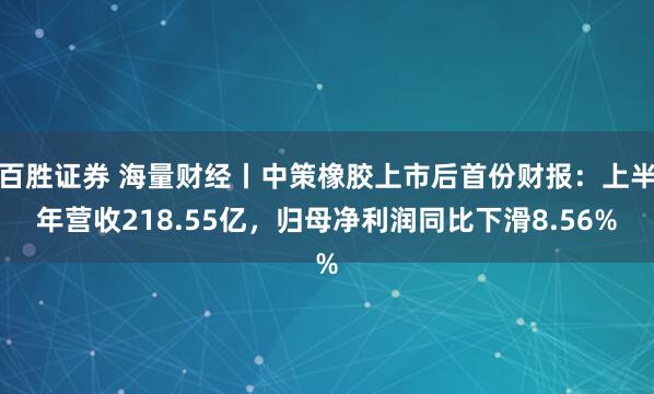 百胜证券 海量财经丨中策橡胶上市后首份财报：上半年营收218.55亿，归母净利润同比下滑8.56%