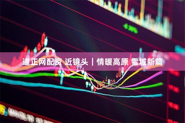 道正网配资 近镜头｜情暖高原 雪域新篇