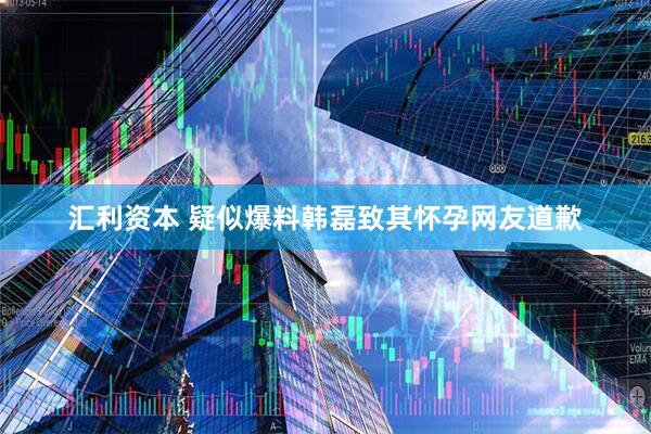 汇利资本 疑似爆料韩磊致其怀孕网友道歉