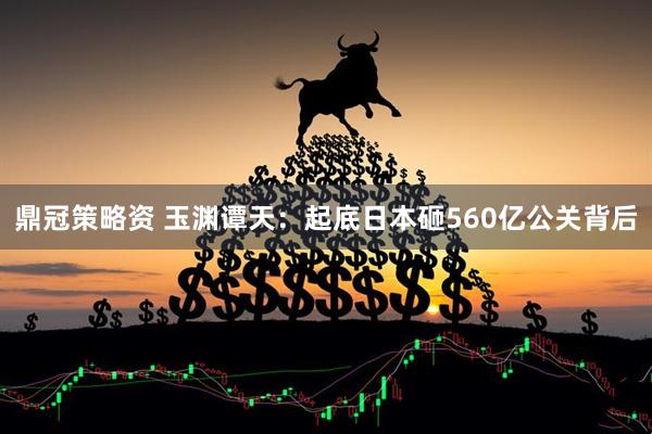 鼎冠策略资 玉渊谭天：起底日本砸560亿公关背后