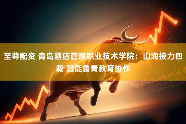 至尊配资 青岛酒店管理职业技术学院：山海接力四载 赋能鲁青教育协作