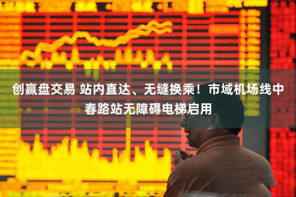 创赢盘交易 站内直达、无缝换乘！市域机场线中春路站无障碍电梯启用