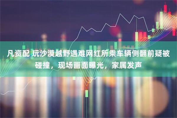凡资配 玩沙漠越野遇难网红所乘车辆侧翻前疑被碰撞，现场画面曝光，家属发声