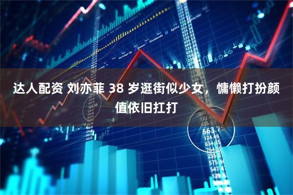 达人配资 刘亦菲 38 岁逛街似少女，慵懒打扮颜值依旧扛打