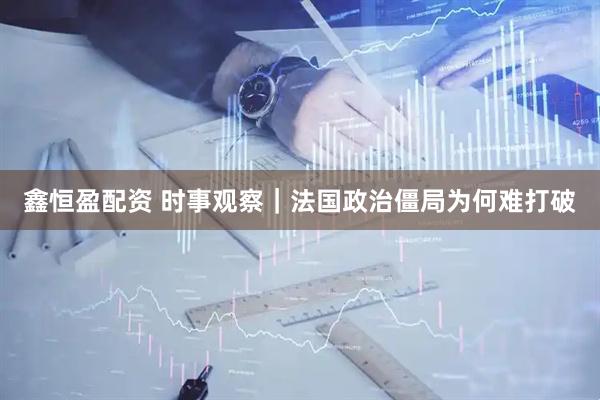 鑫恒盈配资 时事观察｜法国政治僵局为何难打破