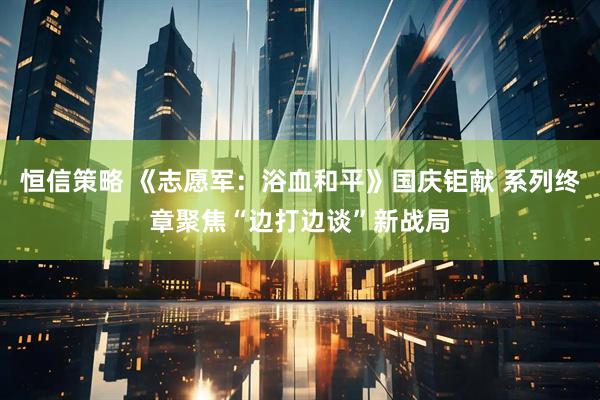 恒信策略 《志愿军：浴血和平》国庆钜献 系列终章聚焦“边打边谈”新战局