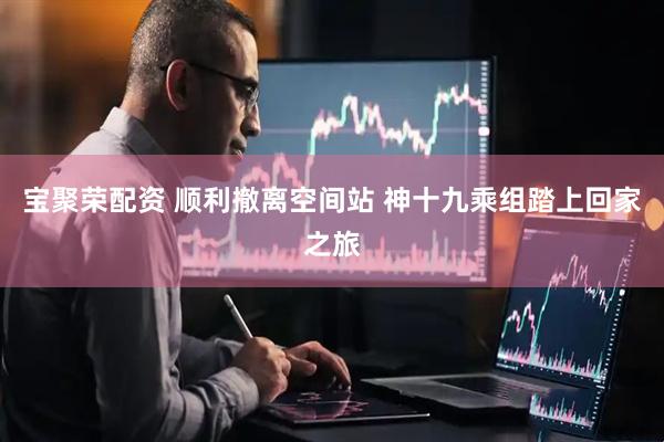宝聚荣配资 顺利撤离空间站 神十九乘组踏上回家之旅