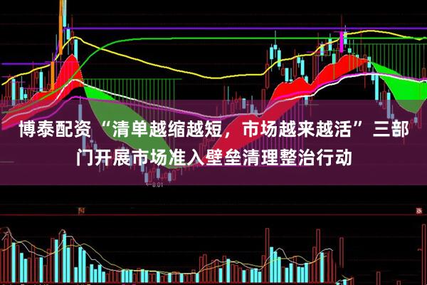 博泰配资 “清单越缩越短，市场越来越活” 三部门开展市场准入壁垒清理整治行动