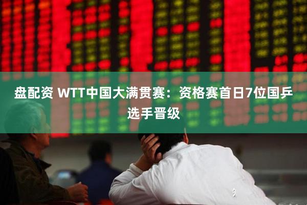 盘配资 WTT中国大满贯赛：资格赛首日7位国乒选手晋级