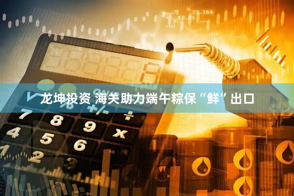龙坤投资 海关助力端午粽保“鲜”出口