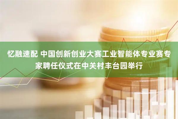 忆融速配 中国创新创业大赛工业智能体专业赛专家聘任仪式在中关村丰台园举行