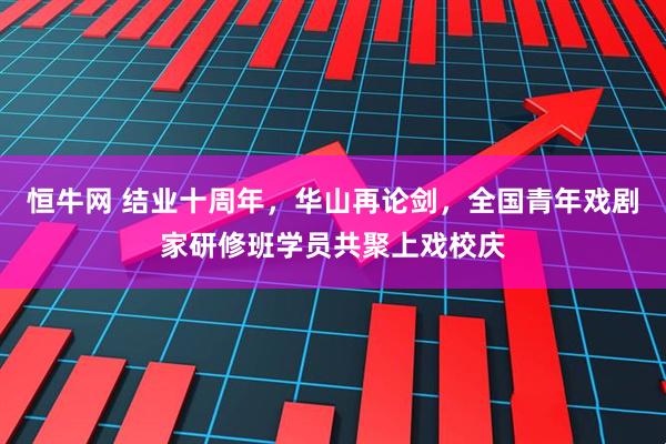 恒牛网 结业十周年,华山再论剑,全国青年戏剧家研修班学员共聚上戏校庆