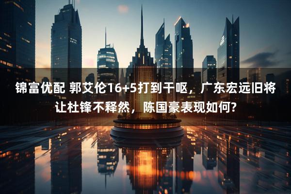 锦富优配 郭艾伦16+5打到干呕,广东宏远旧将让杜锋不释然,陈国豪表现如何?