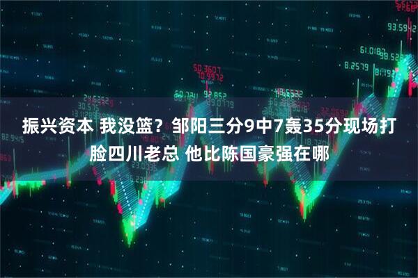 振兴资本 我没篮？邹阳三分9中7轰35分现场打脸四川老总 他比陈国豪强在哪