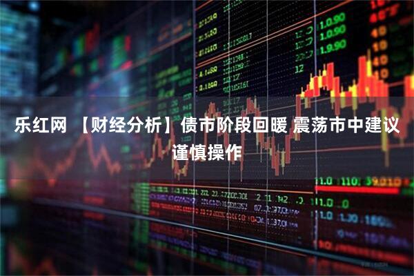 乐红网 【财经分析】债市阶段回暖 震荡市中建议谨慎操作