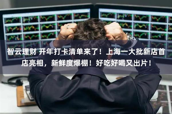 智云理财 开年打卡清单来了！上海一大批新店首店亮相，新鲜度爆棚！好吃好喝又出片！